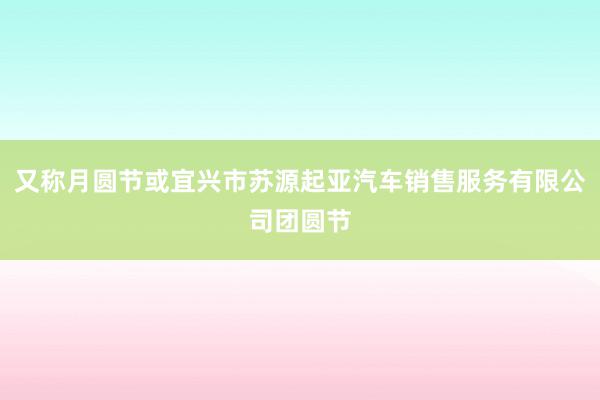又称月圆节或宜兴市苏源起亚汽车销售服务有限公司团圆节